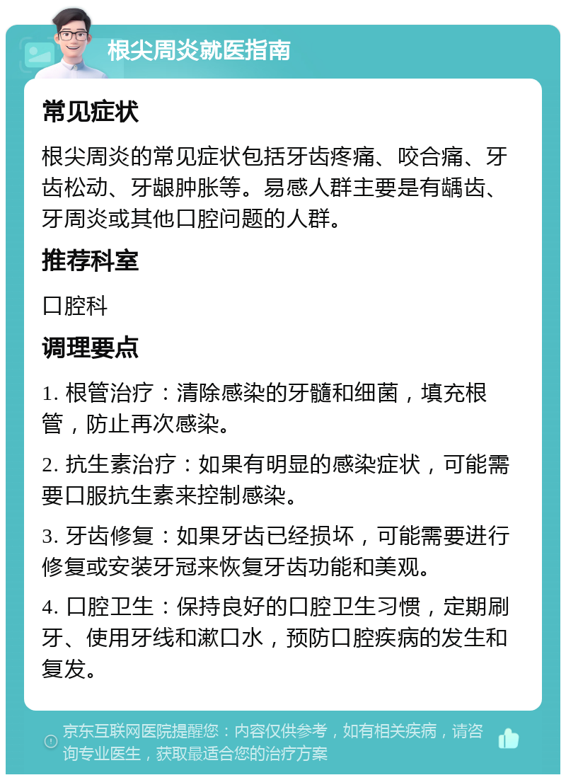 根尖周炎就医指南 常见症状 根尖周炎的常见症状包括牙齿疼痛、咬合痛、牙齿松动、牙龈肿胀等。易感人群主要是有龋齿、牙周炎或其他口腔问题的人群。 推荐科室 口腔科 调理要点 1. 根管治疗：清除感染的牙髓和细菌，填充根管，防止再次感染。 2. 抗生素治疗：如果有明显的感染症状，可能需要口服抗生素来控制感染。 3. 牙齿修复：如果牙齿已经损坏，可能需要进行修复或安装牙冠来恢复牙齿功能和美观。 4. 口腔卫生：保持良好的口腔卫生习惯，定期刷牙、使用牙线和漱口水，预防口腔疾病的发生和复发。