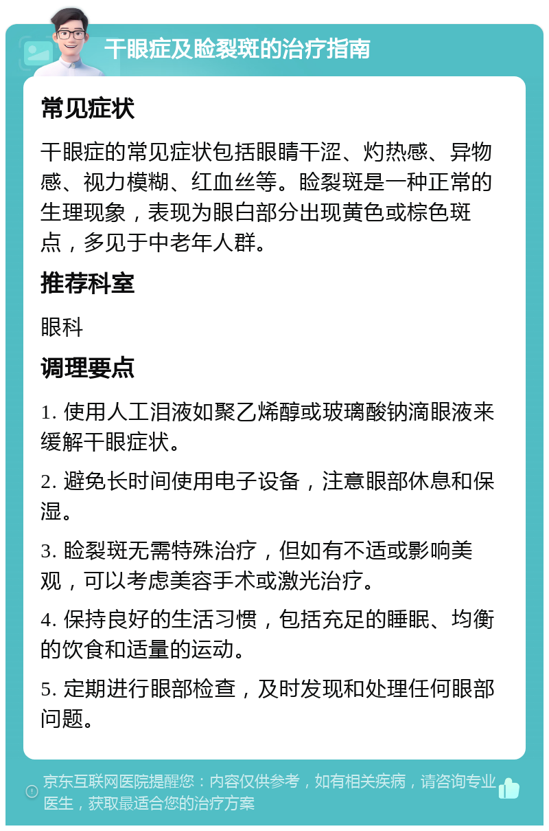 干眼症及睑裂斑的治疗指南 常见症状 干眼症的常见症状包括眼睛干涩、灼热感、异物感、视力模糊、红血丝等。睑裂斑是一种正常的生理现象，表现为眼白部分出现黄色或棕色斑点，多见于中老年人群。 推荐科室 眼科 调理要点 1. 使用人工泪液如聚乙烯醇或玻璃酸钠滴眼液来缓解干眼症状。 2. 避免长时间使用电子设备，注意眼部休息和保湿。 3. 睑裂斑无需特殊治疗，但如有不适或影响美观，可以考虑美容手术或激光治疗。 4. 保持良好的生活习惯，包括充足的睡眠、均衡的饮食和适量的运动。 5. 定期进行眼部检查，及时发现和处理任何眼部问题。