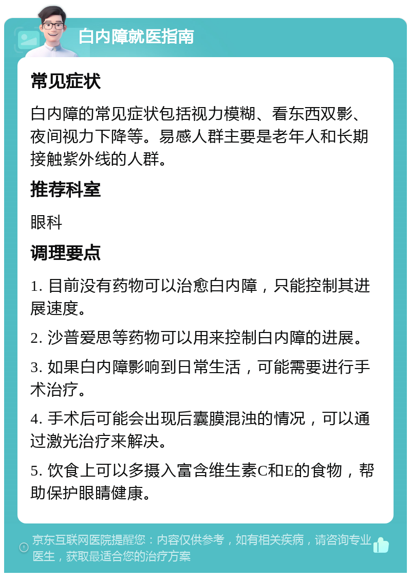 白内障就医指南 常见症状 白内障的常见症状包括视力模糊、看东西双影、夜间视力下降等。易感人群主要是老年人和长期接触紫外线的人群。 推荐科室 眼科 调理要点 1. 目前没有药物可以治愈白内障，只能控制其进展速度。 2. 沙普爱思等药物可以用来控制白内障的进展。 3. 如果白内障影响到日常生活，可能需要进行手术治疗。 4. 手术后可能会出现后囊膜混浊的情况，可以通过激光治疗来解决。 5. 饮食上可以多摄入富含维生素C和E的食物，帮助保护眼睛健康。