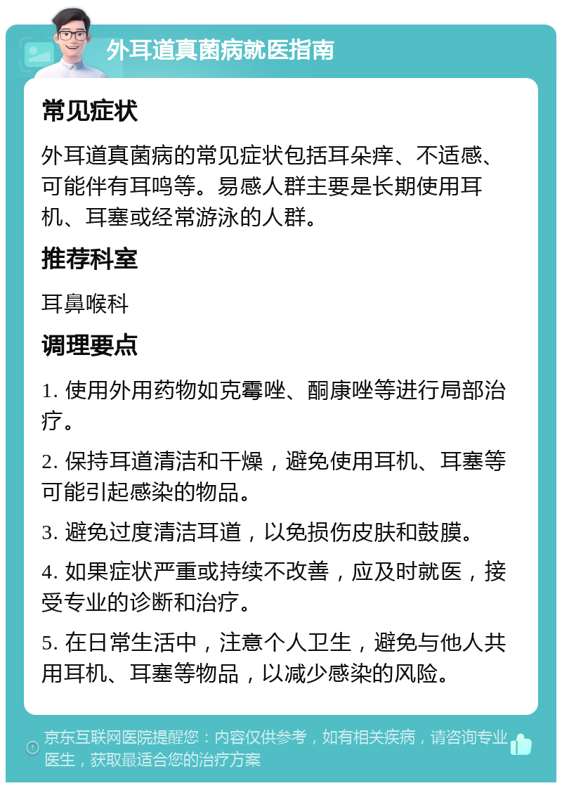 外耳道真菌病就医指南 常见症状 外耳道真菌病的常见症状包括耳朵痒、不适感、可能伴有耳鸣等。易感人群主要是长期使用耳机、耳塞或经常游泳的人群。 推荐科室 耳鼻喉科 调理要点 1. 使用外用药物如克霉唑、酮康唑等进行局部治疗。 2. 保持耳道清洁和干燥，避免使用耳机、耳塞等可能引起感染的物品。 3. 避免过度清洁耳道，以免损伤皮肤和鼓膜。 4. 如果症状严重或持续不改善，应及时就医，接受专业的诊断和治疗。 5. 在日常生活中，注意个人卫生，避免与他人共用耳机、耳塞等物品，以减少感染的风险。