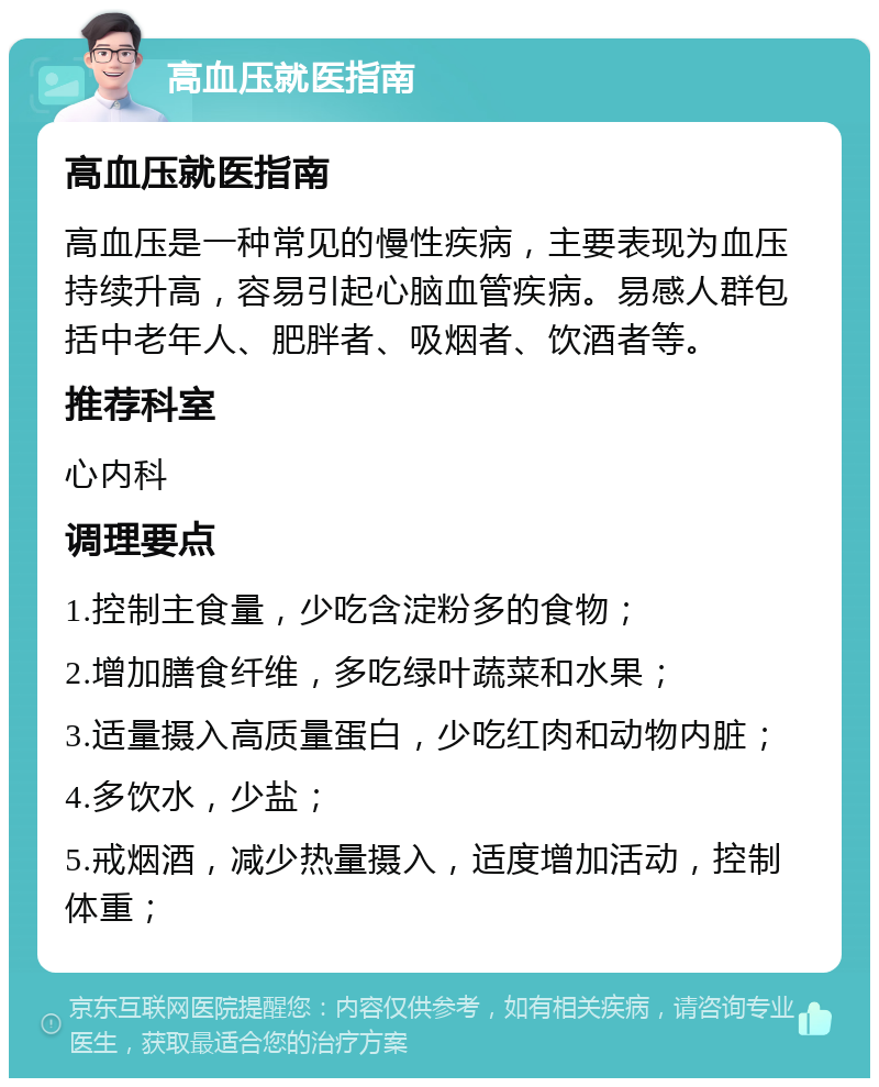 高血压就医指南 高血压就医指南 高血压是一种常见的慢性疾病，主要表现为血压持续升高，容易引起心脑血管疾病。易感人群包括中老年人、肥胖者、吸烟者、饮酒者等。 推荐科室 心内科 调理要点 1.控制主食量，少吃含淀粉多的食物； 2.增加膳食纤维，多吃绿叶蔬菜和水果； 3.适量摄入高质量蛋白，少吃红肉和动物内脏； 4.多饮水，少盐； 5.戒烟酒，减少热量摄入，适度增加活动，控制体重；