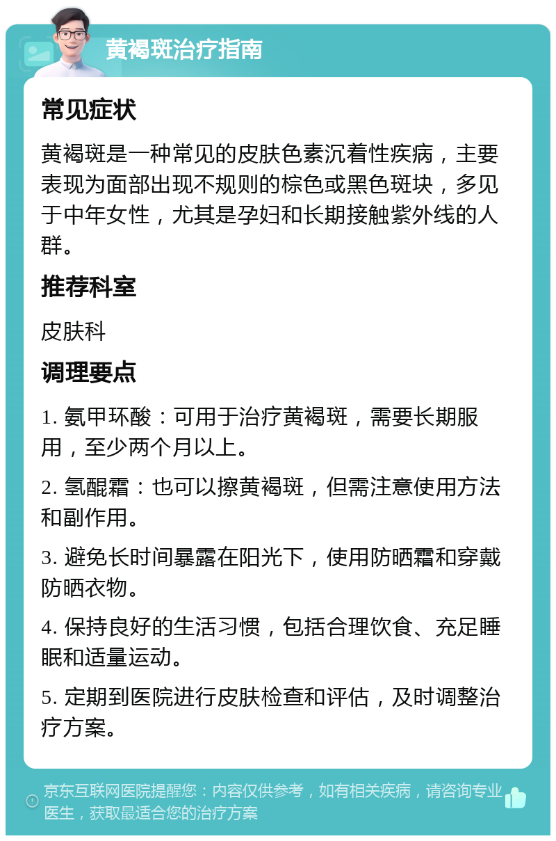 黄褐斑治疗指南 常见症状 黄褐斑是一种常见的皮肤色素沉着性疾病，主要表现为面部出现不规则的棕色或黑色斑块，多见于中年女性，尤其是孕妇和长期接触紫外线的人群。 推荐科室 皮肤科 调理要点 1. 氨甲环酸：可用于治疗黄褐斑，需要长期服用，至少两个月以上。 2. 氢醌霜：也可以擦黄褐斑，但需注意使用方法和副作用。 3. 避免长时间暴露在阳光下，使用防晒霜和穿戴防晒衣物。 4. 保持良好的生活习惯，包括合理饮食、充足睡眠和适量运动。 5. 定期到医院进行皮肤检查和评估，及时调整治疗方案。