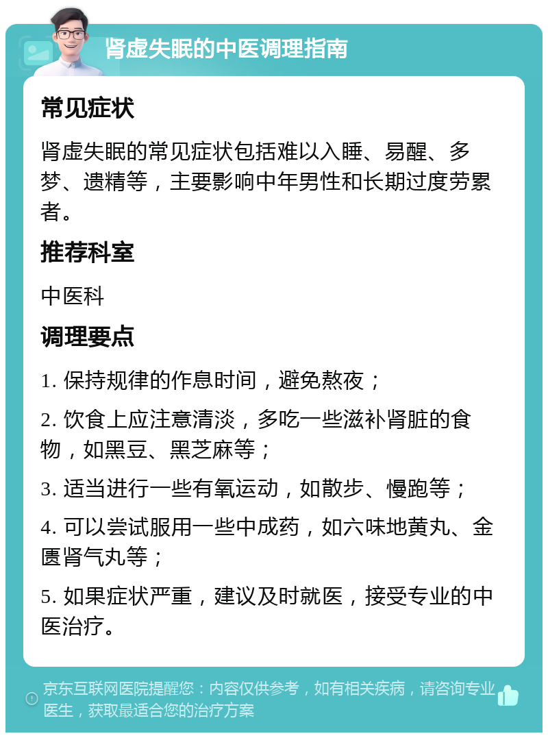 肾虚失眠的中医调理指南 常见症状 肾虚失眠的常见症状包括难以入睡、易醒、多梦、遗精等，主要影响中年男性和长期过度劳累者。 推荐科室 中医科 调理要点 1. 保持规律的作息时间，避免熬夜； 2. 饮食上应注意清淡，多吃一些滋补肾脏的食物，如黑豆、黑芝麻等； 3. 适当进行一些有氧运动，如散步、慢跑等； 4. 可以尝试服用一些中成药，如六味地黄丸、金匮肾气丸等； 5. 如果症状严重，建议及时就医，接受专业的中医治疗。