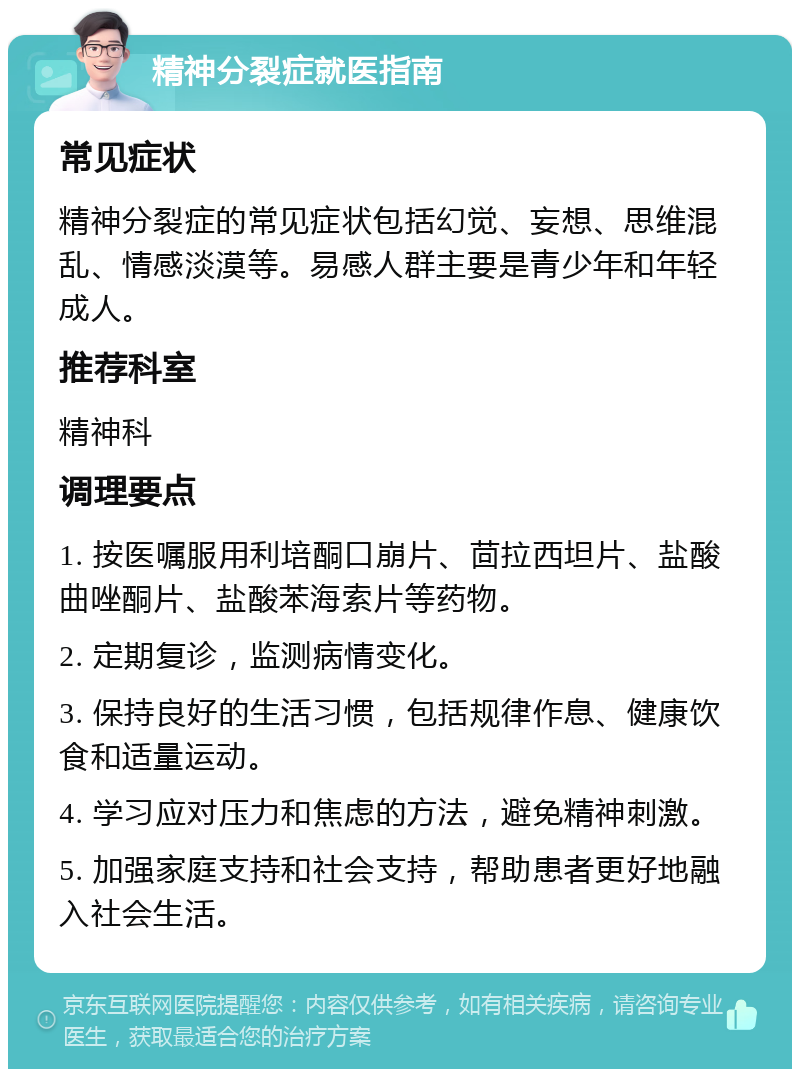 精神分裂症就医指南 常见症状 精神分裂症的常见症状包括幻觉、妄想、思维混乱、情感淡漠等。易感人群主要是青少年和年轻成人。 推荐科室 精神科 调理要点 1. 按医嘱服用利培酮口崩片、茴拉西坦片、盐酸曲唑酮片、盐酸苯海索片等药物。 2. 定期复诊，监测病情变化。 3. 保持良好的生活习惯，包括规律作息、健康饮食和适量运动。 4. 学习应对压力和焦虑的方法，避免精神刺激。 5. 加强家庭支持和社会支持，帮助患者更好地融入社会生活。