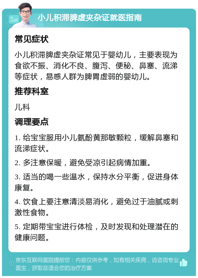 小儿积滞脾虚夹杂证就医指南 常见症状 小儿积滞脾虚夹杂证常见于婴幼儿，主要表现为食欲不振、消化不良、腹泻、便秘、鼻塞、流涕等症状，易感人群为脾胃虚弱的婴幼儿。 推荐科室 儿科 调理要点 1. 给宝宝服用小儿氨酚黄那敏颗粒，缓解鼻塞和流涕症状。 2. 多注意保暖，避免受凉引起病情加重。 3. 适当的喝一些温水，保持水分平衡，促进身体康复。 4. 饮食上要注意清淡易消化，避免过于油腻或刺激性食物。 5. 定期带宝宝进行体检，及时发现和处理潜在的健康问题。