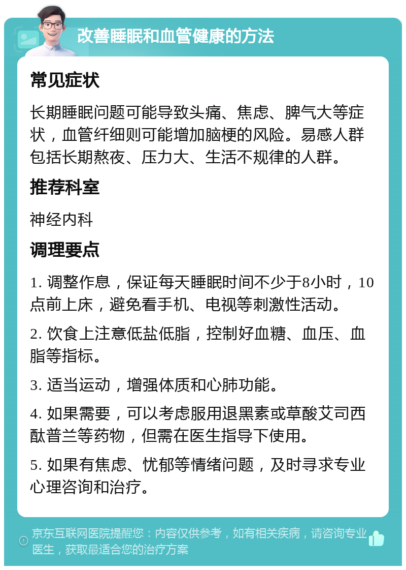 改善睡眠和血管健康的方法 常见症状 长期睡眠问题可能导致头痛、焦虑、脾气大等症状，血管纤细则可能增加脑梗的风险。易感人群包括长期熬夜、压力大、生活不规律的人群。 推荐科室 神经内科 调理要点 1. 调整作息，保证每天睡眠时间不少于8小时，10点前上床，避免看手机、电视等刺激性活动。 2. 饮食上注意低盐低脂，控制好血糖、血压、血脂等指标。 3. 适当运动，增强体质和心肺功能。 4. 如果需要，可以考虑服用退黑素或草酸艾司西酞普兰等药物，但需在医生指导下使用。 5. 如果有焦虑、忧郁等情绪问题，及时寻求专业心理咨询和治疗。