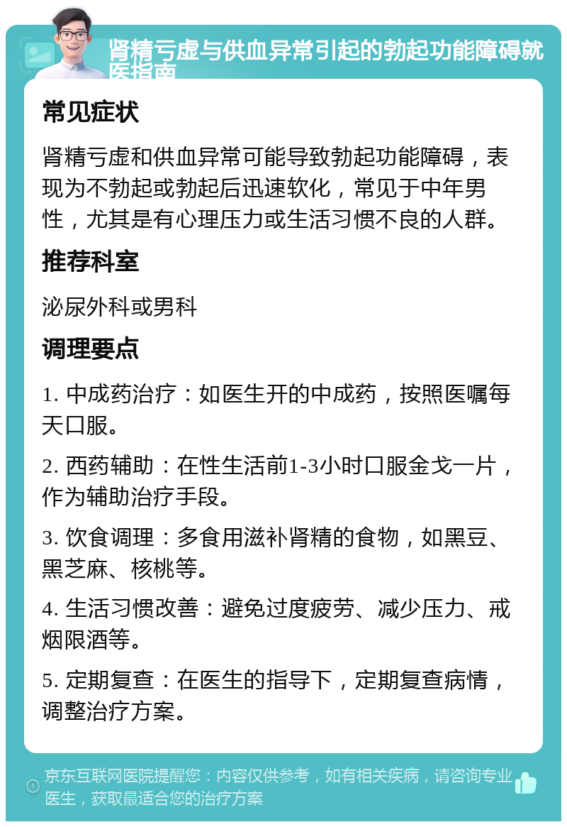 肾精亏虚与供血异常引起的勃起功能障碍就医指南 常见症状 肾精亏虚和供血异常可能导致勃起功能障碍，表现为不勃起或勃起后迅速软化，常见于中年男性，尤其是有心理压力或生活习惯不良的人群。 推荐科室 泌尿外科或男科 调理要点 1. 中成药治疗：如医生开的中成药，按照医嘱每天口服。 2. 西药辅助：在性生活前1-3小时口服金戈一片，作为辅助治疗手段。 3. 饮食调理：多食用滋补肾精的食物，如黑豆、黑芝麻、核桃等。 4. 生活习惯改善：避免过度疲劳、减少压力、戒烟限酒等。 5. 定期复查：在医生的指导下，定期复查病情，调整治疗方案。