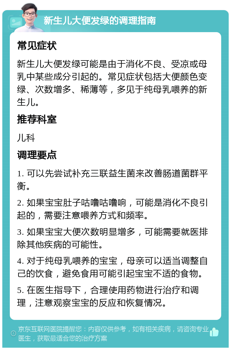 新生儿大便发绿的调理指南 常见症状 新生儿大便发绿可能是由于消化不良、受凉或母乳中某些成分引起的。常见症状包括大便颜色变绿、次数增多、稀薄等，多见于纯母乳喂养的新生儿。 推荐科室 儿科 调理要点 1. 可以先尝试补充三联益生菌来改善肠道菌群平衡。 2. 如果宝宝肚子咕噜咕噜响，可能是消化不良引起的，需要注意喂养方式和频率。 3. 如果宝宝大便次数明显增多，可能需要就医排除其他疾病的可能性。 4. 对于纯母乳喂养的宝宝，母亲可以适当调整自己的饮食，避免食用可能引起宝宝不适的食物。 5. 在医生指导下，合理使用药物进行治疗和调理，注意观察宝宝的反应和恢复情况。