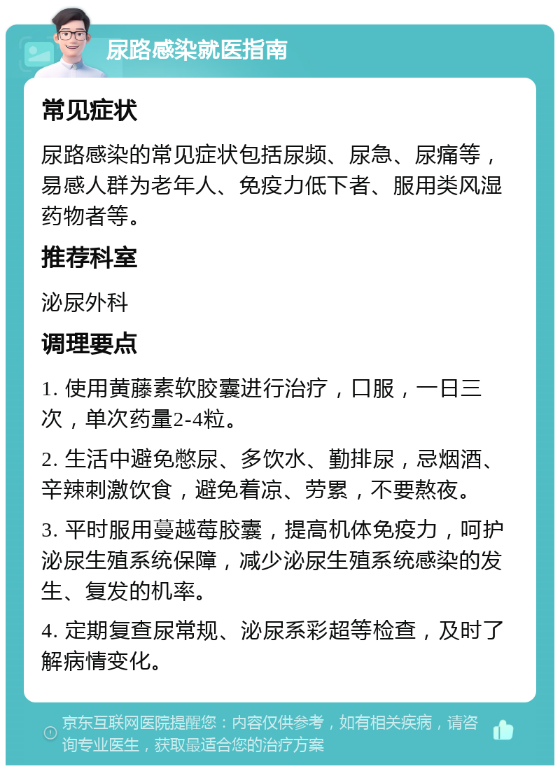 尿路感染就医指南 常见症状 尿路感染的常见症状包括尿频、尿急、尿痛等，易感人群为老年人、免疫力低下者、服用类风湿药物者等。 推荐科室 泌尿外科 调理要点 1. 使用黄藤素软胶囊进行治疗，口服，一日三次，单次药量2-4粒。 2. 生活中避免憋尿、多饮水、勤排尿，忌烟酒、辛辣刺激饮食，避免着凉、劳累，不要熬夜。 3. 平时服用蔓越莓胶囊，提高机体免疫力，呵护泌尿生殖系统保障，减少泌尿生殖系统感染的发生、复发的机率。 4. 定期复查尿常规、泌尿系彩超等检查，及时了解病情变化。