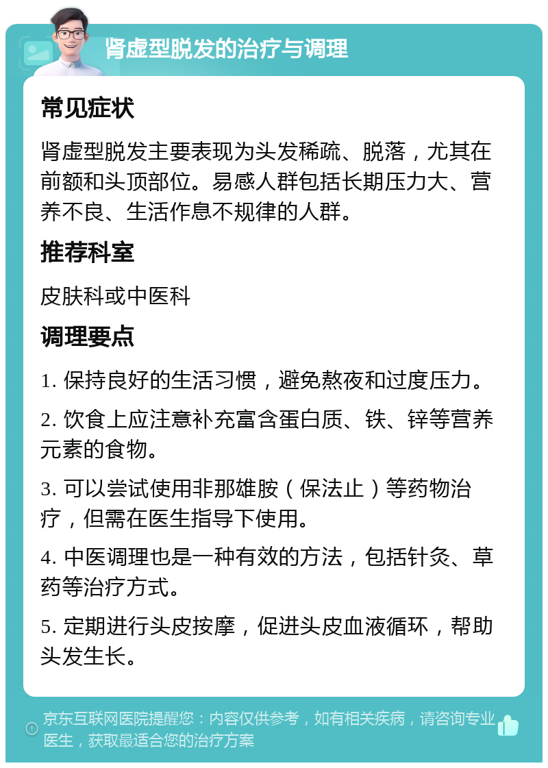 肾虚型脱发的治疗与调理 常见症状 肾虚型脱发主要表现为头发稀疏、脱落，尤其在前额和头顶部位。易感人群包括长期压力大、营养不良、生活作息不规律的人群。 推荐科室 皮肤科或中医科 调理要点 1. 保持良好的生活习惯，避免熬夜和过度压力。 2. 饮食上应注意补充富含蛋白质、铁、锌等营养元素的食物。 3. 可以尝试使用非那雄胺（保法止）等药物治疗，但需在医生指导下使用。 4. 中医调理也是一种有效的方法，包括针灸、草药等治疗方式。 5. 定期进行头皮按摩，促进头皮血液循环，帮助头发生长。