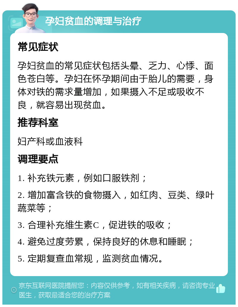 孕妇贫血的调理与治疗 常见症状 孕妇贫血的常见症状包括头晕、乏力、心悸、面色苍白等。孕妇在怀孕期间由于胎儿的需要，身体对铁的需求量增加，如果摄入不足或吸收不良，就容易出现贫血。 推荐科室 妇产科或血液科 调理要点 1. 补充铁元素，例如口服铁剂； 2. 增加富含铁的食物摄入，如红肉、豆类、绿叶蔬菜等； 3. 合理补充维生素C，促进铁的吸收； 4. 避免过度劳累，保持良好的休息和睡眠； 5. 定期复查血常规，监测贫血情况。