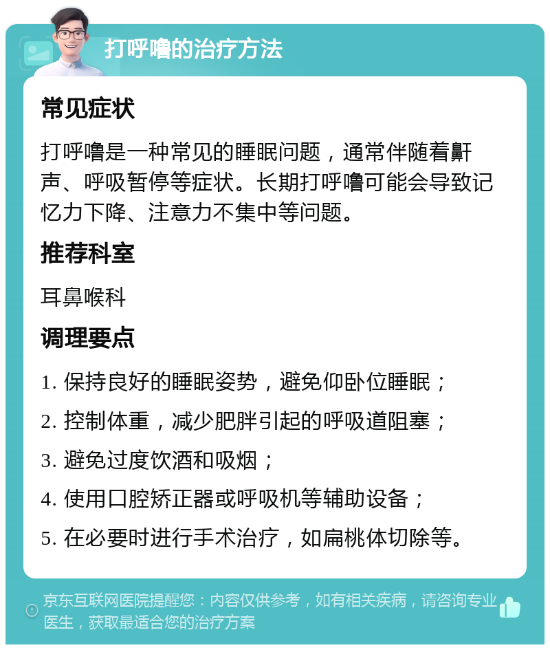 打呼噜的治疗方法 常见症状 打呼噜是一种常见的睡眠问题，通常伴随着鼾声、呼吸暂停等症状。长期打呼噜可能会导致记忆力下降、注意力不集中等问题。 推荐科室 耳鼻喉科 调理要点 1. 保持良好的睡眠姿势，避免仰卧位睡眠； 2. 控制体重，减少肥胖引起的呼吸道阻塞； 3. 避免过度饮酒和吸烟； 4. 使用口腔矫正器或呼吸机等辅助设备； 5. 在必要时进行手术治疗，如扁桃体切除等。