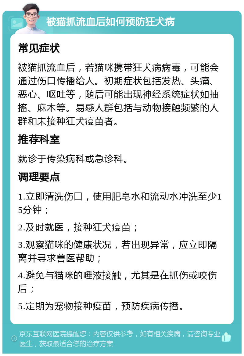 被猫抓流血后如何预防狂犬病 常见症状 被猫抓流血后，若猫咪携带狂犬病病毒，可能会通过伤口传播给人。初期症状包括发热、头痛、恶心、呕吐等，随后可能出现神经系统症状如抽搐、麻木等。易感人群包括与动物接触频繁的人群和未接种狂犬疫苗者。 推荐科室 就诊于传染病科或急诊科。 调理要点 1.立即清洗伤口，使用肥皂水和流动水冲洗至少15分钟； 2.及时就医，接种狂犬疫苗； 3.观察猫咪的健康状况，若出现异常，应立即隔离并寻求兽医帮助； 4.避免与猫咪的唾液接触，尤其是在抓伤或咬伤后； 5.定期为宠物接种疫苗，预防疾病传播。