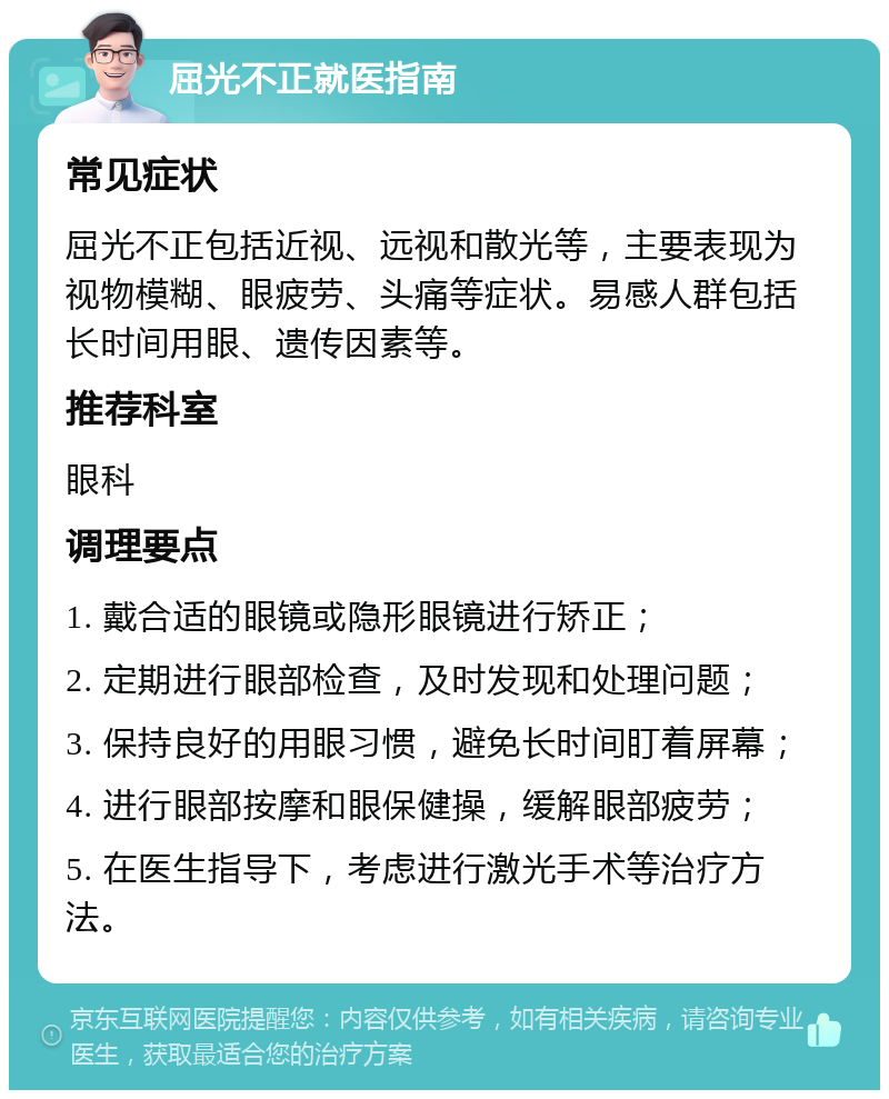 屈光不正就医指南 常见症状 屈光不正包括近视、远视和散光等，主要表现为视物模糊、眼疲劳、头痛等症状。易感人群包括长时间用眼、遗传因素等。 推荐科室 眼科 调理要点 1. 戴合适的眼镜或隐形眼镜进行矫正； 2. 定期进行眼部检查，及时发现和处理问题； 3. 保持良好的用眼习惯，避免长时间盯着屏幕； 4. 进行眼部按摩和眼保健操，缓解眼部疲劳； 5. 在医生指导下，考虑进行激光手术等治疗方法。