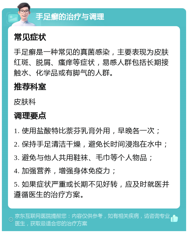 手足癣的治疗与调理 常见症状 手足癣是一种常见的真菌感染，主要表现为皮肤红斑、脱屑、瘙痒等症状，易感人群包括长期接触水、化学品或有脚气的人群。 推荐科室 皮肤科 调理要点 1. 使用盐酸特比萘芬乳膏外用，早晚各一次； 2. 保持手足清洁干燥，避免长时间浸泡在水中； 3. 避免与他人共用鞋袜、毛巾等个人物品； 4. 加强营养，增强身体免疫力； 5. 如果症状严重或长期不见好转，应及时就医并遵循医生的治疗方案。