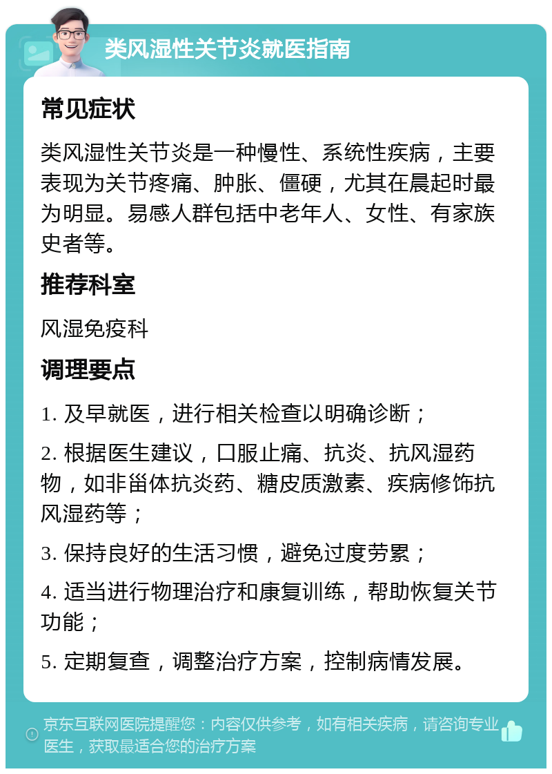 类风湿性关节炎就医指南 常见症状 类风湿性关节炎是一种慢性、系统性疾病，主要表现为关节疼痛、肿胀、僵硬，尤其在晨起时最为明显。易感人群包括中老年人、女性、有家族史者等。 推荐科室 风湿免疫科 调理要点 1. 及早就医，进行相关检查以明确诊断； 2. 根据医生建议，口服止痛、抗炎、抗风湿药物，如非甾体抗炎药、糖皮质激素、疾病修饰抗风湿药等； 3. 保持良好的生活习惯，避免过度劳累； 4. 适当进行物理治疗和康复训练，帮助恢复关节功能； 5. 定期复查，调整治疗方案，控制病情发展。