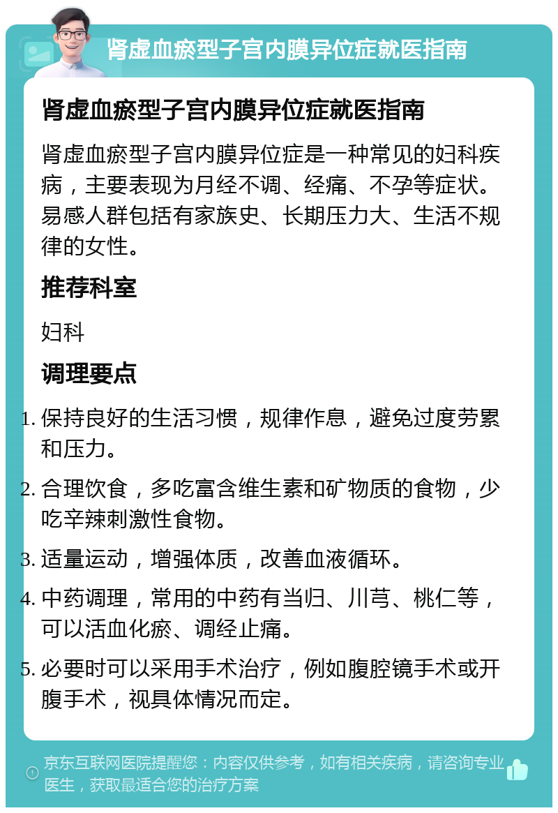 肾虚血瘀型子宫内膜异位症就医指南 肾虚血瘀型子宫内膜异位症就医指南 肾虚血瘀型子宫内膜异位症是一种常见的妇科疾病，主要表现为月经不调、经痛、不孕等症状。易感人群包括有家族史、长期压力大、生活不规律的女性。 推荐科室 妇科 调理要点 保持良好的生活习惯，规律作息，避免过度劳累和压力。 合理饮食，多吃富含维生素和矿物质的食物，少吃辛辣刺激性食物。 适量运动，增强体质，改善血液循环。 中药调理，常用的中药有当归、川芎、桃仁等，可以活血化瘀、调经止痛。 必要时可以采用手术治疗，例如腹腔镜手术或开腹手术，视具体情况而定。