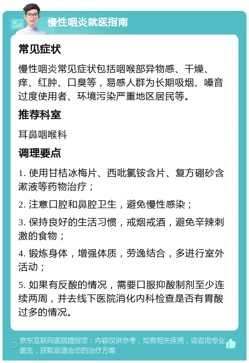 慢性咽炎就医指南 常见症状 慢性咽炎常见症状包括咽喉部异物感、干燥、痒、红肿、口臭等，易感人群为长期吸烟、嗓音过度使用者、环境污染严重地区居民等。 推荐科室 耳鼻咽喉科 调理要点 1. 使用甘桔冰梅片、西吡氯铵含片、复方硼砂含漱液等药物治疗； 2. 注意口腔和鼻腔卫生，避免慢性感染； 3. 保持良好的生活习惯，戒烟戒酒，避免辛辣刺激的食物； 4. 锻炼身体，增强体质，劳逸结合，多进行室外活动； 5. 如果有反酸的情况，需要口服抑酸制剂至少连续两周，并去线下医院消化内科检查是否有胃酸过多的情况。