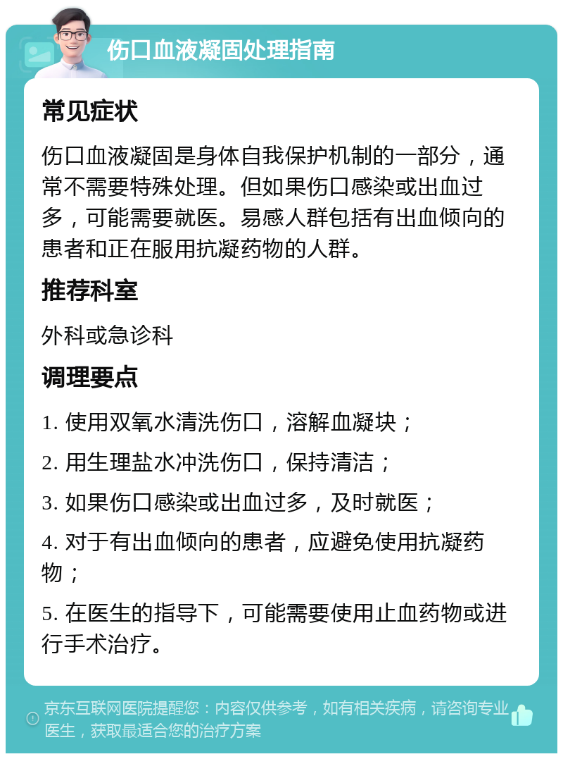 伤口血液凝固处理指南 常见症状 伤口血液凝固是身体自我保护机制的一部分，通常不需要特殊处理。但如果伤口感染或出血过多，可能需要就医。易感人群包括有出血倾向的患者和正在服用抗凝药物的人群。 推荐科室 外科或急诊科 调理要点 1. 使用双氧水清洗伤口，溶解血凝块； 2. 用生理盐水冲洗伤口，保持清洁； 3. 如果伤口感染或出血过多，及时就医； 4. 对于有出血倾向的患者，应避免使用抗凝药物； 5. 在医生的指导下，可能需要使用止血药物或进行手术治疗。