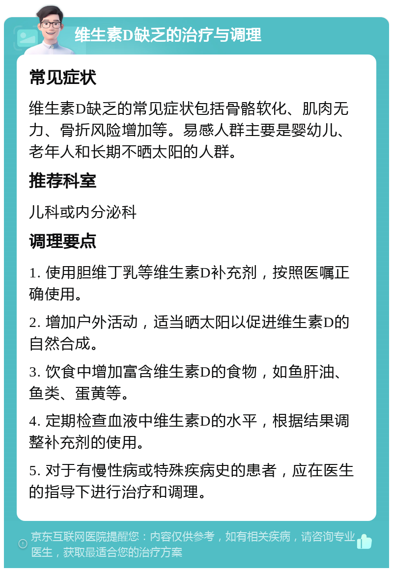 维生素D缺乏的治疗与调理 常见症状 维生素D缺乏的常见症状包括骨骼软化、肌肉无力、骨折风险增加等。易感人群主要是婴幼儿、老年人和长期不晒太阳的人群。 推荐科室 儿科或内分泌科 调理要点 1. 使用胆维丁乳等维生素D补充剂，按照医嘱正确使用。 2. 增加户外活动，适当晒太阳以促进维生素D的自然合成。 3. 饮食中增加富含维生素D的食物，如鱼肝油、鱼类、蛋黄等。 4. 定期检查血液中维生素D的水平，根据结果调整补充剂的使用。 5. 对于有慢性病或特殊疾病史的患者，应在医生的指导下进行治疗和调理。