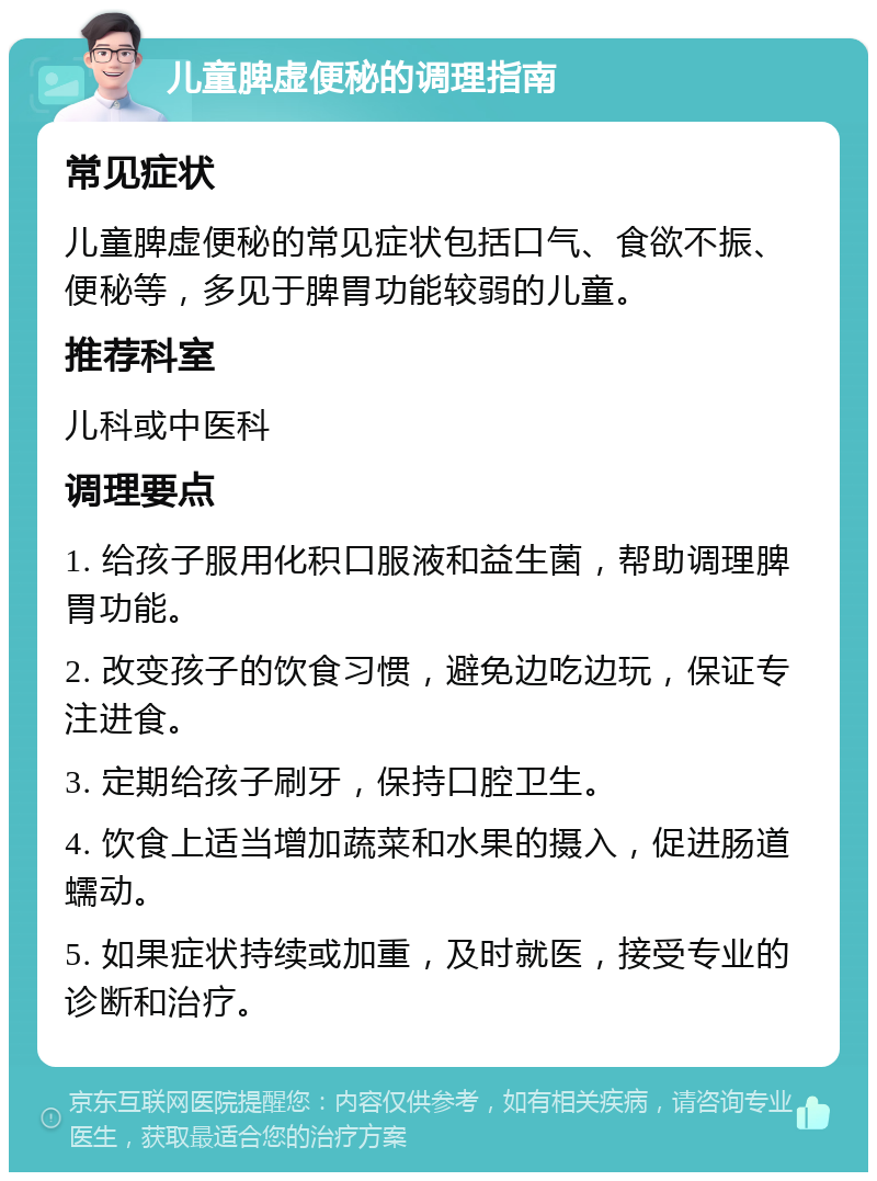 儿童脾虚便秘的调理指南 常见症状 儿童脾虚便秘的常见症状包括口气、食欲不振、便秘等，多见于脾胃功能较弱的儿童。 推荐科室 儿科或中医科 调理要点 1. 给孩子服用化积口服液和益生菌，帮助调理脾胃功能。 2. 改变孩子的饮食习惯，避免边吃边玩，保证专注进食。 3. 定期给孩子刷牙，保持口腔卫生。 4. 饮食上适当增加蔬菜和水果的摄入，促进肠道蠕动。 5. 如果症状持续或加重，及时就医，接受专业的诊断和治疗。