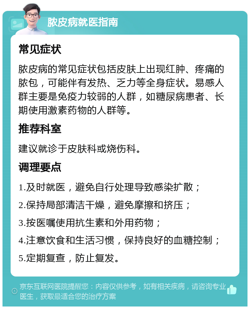 脓皮病就医指南 常见症状 脓皮病的常见症状包括皮肤上出现红肿、疼痛的脓包，可能伴有发热、乏力等全身症状。易感人群主要是免疫力较弱的人群，如糖尿病患者、长期使用激素药物的人群等。 推荐科室 建议就诊于皮肤科或烧伤科。 调理要点 1.及时就医，避免自行处理导致感染扩散； 2.保持局部清洁干燥，避免摩擦和挤压； 3.按医嘱使用抗生素和外用药物； 4.注意饮食和生活习惯，保持良好的血糖控制； 5.定期复查，防止复发。