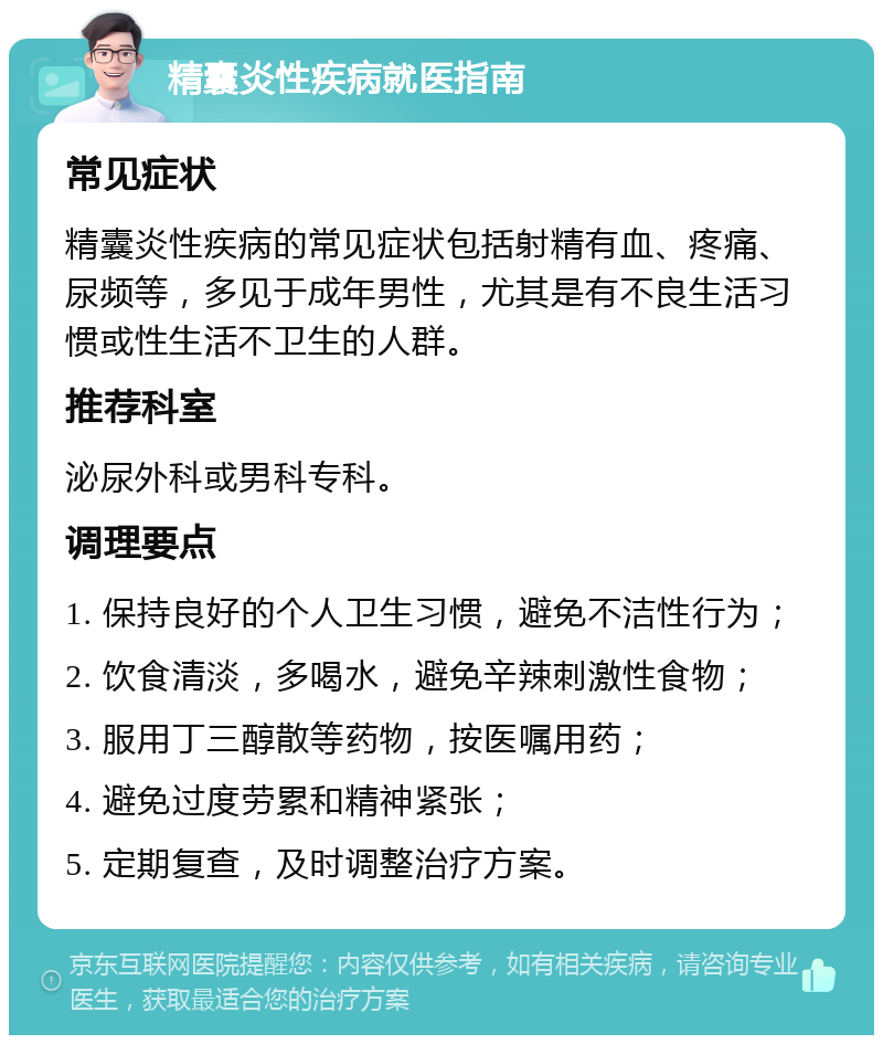 精囊炎性疾病就医指南 常见症状 精囊炎性疾病的常见症状包括射精有血、疼痛、尿频等，多见于成年男性，尤其是有不良生活习惯或性生活不卫生的人群。 推荐科室 泌尿外科或男科专科。 调理要点 1. 保持良好的个人卫生习惯，避免不洁性行为； 2. 饮食清淡，多喝水，避免辛辣刺激性食物； 3. 服用丁三醇散等药物，按医嘱用药； 4. 避免过度劳累和精神紧张； 5. 定期复查，及时调整治疗方案。