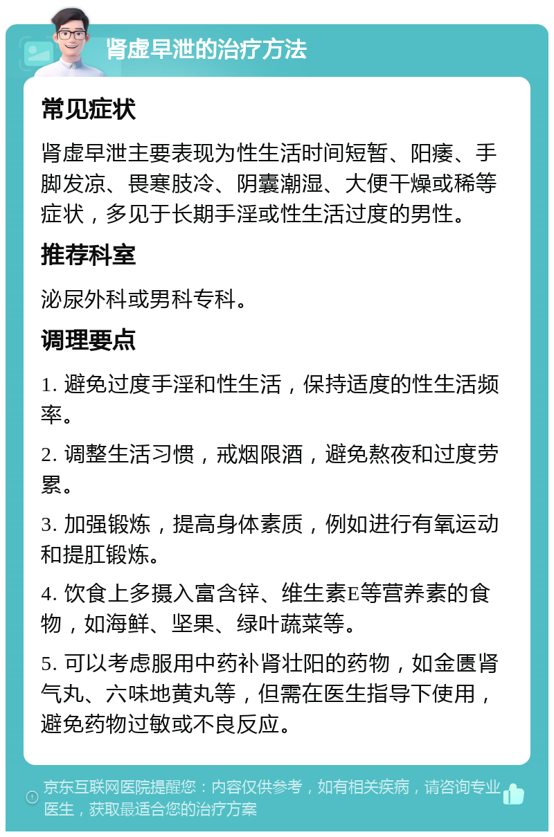 肾虚早泄的治疗方法 常见症状 肾虚早泄主要表现为性生活时间短暂、阳痿、手脚发凉、畏寒肢冷、阴囊潮湿、大便干燥或稀等症状，多见于长期手淫或性生活过度的男性。 推荐科室 泌尿外科或男科专科。 调理要点 1. 避免过度手淫和性生活，保持适度的性生活频率。 2. 调整生活习惯，戒烟限酒，避免熬夜和过度劳累。 3. 加强锻炼，提高身体素质，例如进行有氧运动和提肛锻炼。 4. 饮食上多摄入富含锌、维生素E等营养素的食物，如海鲜、坚果、绿叶蔬菜等。 5. 可以考虑服用中药补肾壮阳的药物，如金匮肾气丸、六味地黄丸等，但需在医生指导下使用，避免药物过敏或不良反应。