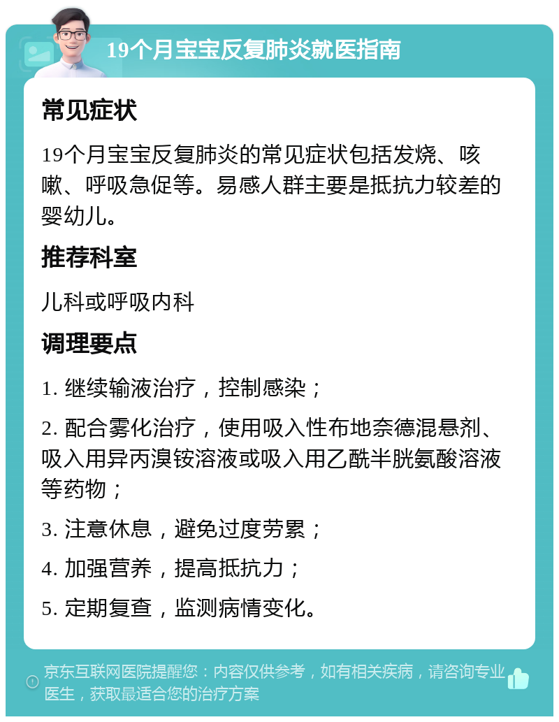 19个月宝宝反复肺炎就医指南 常见症状 19个月宝宝反复肺炎的常见症状包括发烧、咳嗽、呼吸急促等。易感人群主要是抵抗力较差的婴幼儿。 推荐科室 儿科或呼吸内科 调理要点 1. 继续输液治疗，控制感染； 2. 配合雾化治疗，使用吸入性布地奈德混悬剂、吸入用异丙溴铵溶液或吸入用乙酰半胱氨酸溶液等药物； 3. 注意休息，避免过度劳累； 4. 加强营养，提高抵抗力； 5. 定期复查，监测病情变化。