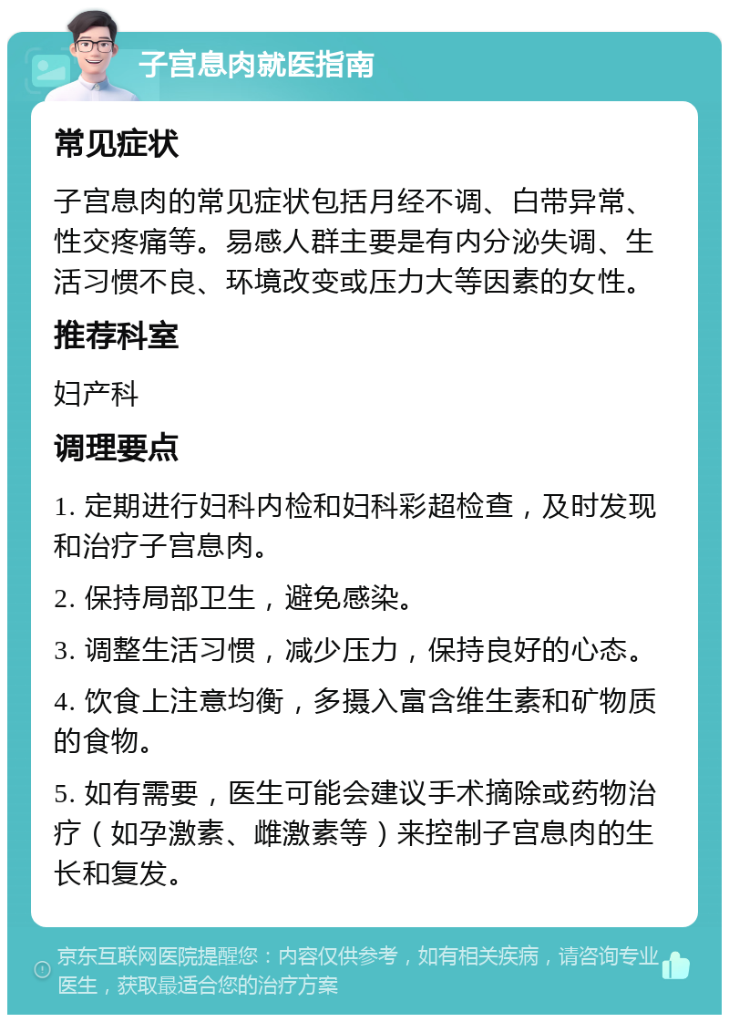 子宫息肉就医指南 常见症状 子宫息肉的常见症状包括月经不调、白带异常、性交疼痛等。易感人群主要是有内分泌失调、生活习惯不良、环境改变或压力大等因素的女性。 推荐科室 妇产科 调理要点 1. 定期进行妇科内检和妇科彩超检查，及时发现和治疗子宫息肉。 2. 保持局部卫生，避免感染。 3. 调整生活习惯，减少压力，保持良好的心态。 4. 饮食上注意均衡，多摄入富含维生素和矿物质的食物。 5. 如有需要，医生可能会建议手术摘除或药物治疗（如孕激素、雌激素等）来控制子宫息肉的生长和复发。