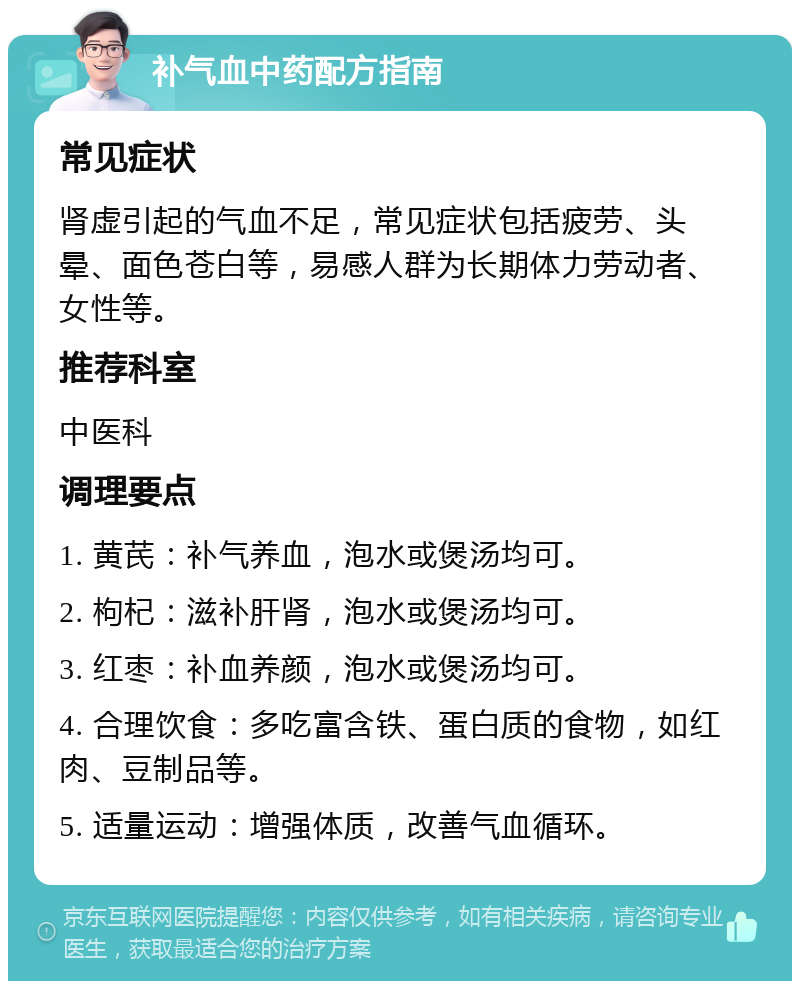 补气血中药配方指南 常见症状 肾虚引起的气血不足，常见症状包括疲劳、头晕、面色苍白等，易感人群为长期体力劳动者、女性等。 推荐科室 中医科 调理要点 1. 黄芪：补气养血，泡水或煲汤均可。 2. 枸杞：滋补肝肾，泡水或煲汤均可。 3. 红枣：补血养颜，泡水或煲汤均可。 4. 合理饮食：多吃富含铁、蛋白质的食物，如红肉、豆制品等。 5. 适量运动：增强体质，改善气血循环。