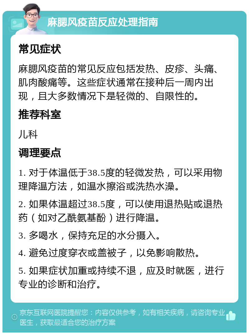 麻腮风疫苗反应处理指南 常见症状 麻腮风疫苗的常见反应包括发热、皮疹、头痛、肌肉酸痛等。这些症状通常在接种后一周内出现，且大多数情况下是轻微的、自限性的。 推荐科室 儿科 调理要点 1. 对于体温低于38.5度的轻微发热，可以采用物理降温方法，如温水擦浴或洗热水澡。 2. 如果体温超过38.5度，可以使用退热贴或退热药（如对乙酰氨基酚）进行降温。 3. 多喝水，保持充足的水分摄入。 4. 避免过度穿衣或盖被子，以免影响散热。 5. 如果症状加重或持续不退，应及时就医，进行专业的诊断和治疗。