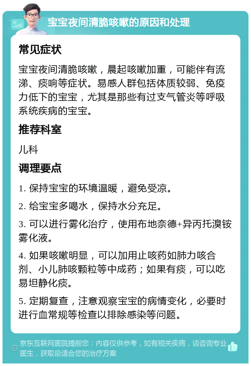 宝宝夜间清脆咳嗽的原因和处理 常见症状 宝宝夜间清脆咳嗽，晨起咳嗽加重，可能伴有流涕、痰响等症状。易感人群包括体质较弱、免疫力低下的宝宝，尤其是那些有过支气管炎等呼吸系统疾病的宝宝。 推荐科室 儿科 调理要点 1. 保持宝宝的环境温暖，避免受凉。 2. 给宝宝多喝水，保持水分充足。 3. 可以进行雾化治疗，使用布地奈德+异丙托溴铵雾化液。 4. 如果咳嗽明显，可以加用止咳药如肺力咳合剂、小儿肺咳颗粒等中成药；如果有痰，可以吃易坦静化痰。 5. 定期复查，注意观察宝宝的病情变化，必要时进行血常规等检查以排除感染等问题。