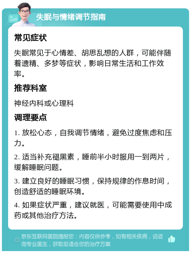 失眠与情绪调节指南 常见症状 失眠常见于心情差、胡思乱想的人群，可能伴随着遗精、多梦等症状，影响日常生活和工作效率。 推荐科室 神经内科或心理科 调理要点 1. 放松心态，自我调节情绪，避免过度焦虑和压力。 2. 适当补充褪黑素，睡前半小时服用一到两片，缓解睡眠问题。 3. 建立良好的睡眠习惯，保持规律的作息时间，创造舒适的睡眠环境。 4. 如果症状严重，建议就医，可能需要使用中成药或其他治疗方法。