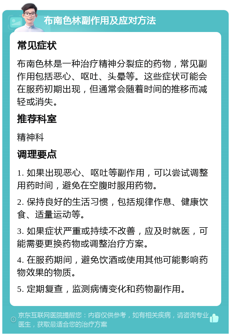 布南色林副作用及应对方法 常见症状 布南色林是一种治疗精神分裂症的药物，常见副作用包括恶心、呕吐、头晕等。这些症状可能会在服药初期出现，但通常会随着时间的推移而减轻或消失。 推荐科室 精神科 调理要点 1. 如果出现恶心、呕吐等副作用，可以尝试调整用药时间，避免在空腹时服用药物。 2. 保持良好的生活习惯，包括规律作息、健康饮食、适量运动等。 3. 如果症状严重或持续不改善，应及时就医，可能需要更换药物或调整治疗方案。 4. 在服药期间，避免饮酒或使用其他可能影响药物效果的物质。 5. 定期复查，监测病情变化和药物副作用。