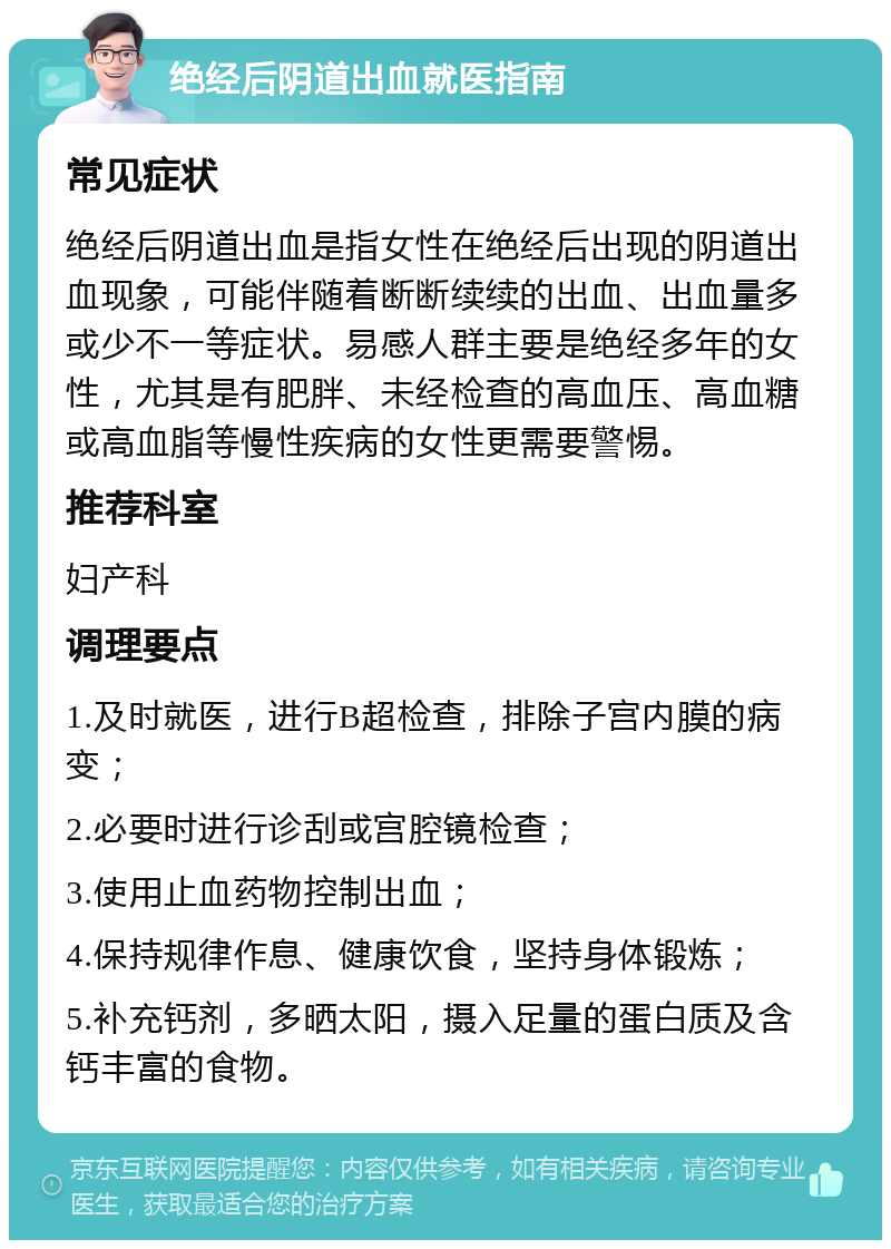 绝经后阴道出血就医指南 常见症状 绝经后阴道出血是指女性在绝经后出现的阴道出血现象，可能伴随着断断续续的出血、出血量多或少不一等症状。易感人群主要是绝经多年的女性，尤其是有肥胖、未经检查的高血压、高血糖或高血脂等慢性疾病的女性更需要警惕。 推荐科室 妇产科 调理要点 1.及时就医，进行B超检查，排除子宫内膜的病变； 2.必要时进行诊刮或宫腔镜检查； 3.使用止血药物控制出血； 4.保持规律作息、健康饮食，坚持身体锻炼； 5.补充钙剂，多晒太阳，摄入足量的蛋白质及含钙丰富的食物。