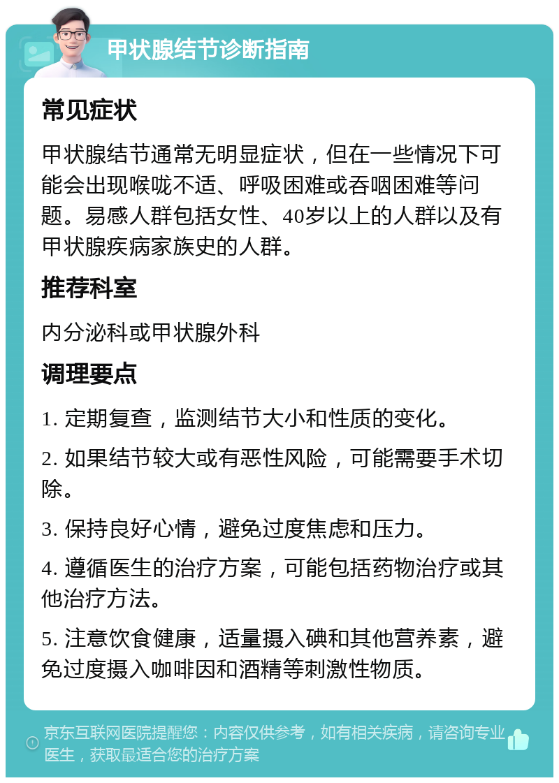 甲状腺结节诊断指南 常见症状 甲状腺结节通常无明显症状，但在一些情况下可能会出现喉咙不适、呼吸困难或吞咽困难等问题。易感人群包括女性、40岁以上的人群以及有甲状腺疾病家族史的人群。 推荐科室 内分泌科或甲状腺外科 调理要点 1. 定期复查，监测结节大小和性质的变化。 2. 如果结节较大或有恶性风险，可能需要手术切除。 3. 保持良好心情，避免过度焦虑和压力。 4. 遵循医生的治疗方案，可能包括药物治疗或其他治疗方法。 5. 注意饮食健康，适量摄入碘和其他营养素，避免过度摄入咖啡因和酒精等刺激性物质。