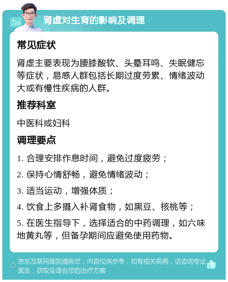 肾虚对生育的影响及调理 常见症状 肾虚主要表现为腰膝酸软、头晕耳鸣、失眠健忘等症状，易感人群包括长期过度劳累、情绪波动大或有慢性疾病的人群。 推荐科室 中医科或妇科 调理要点 1. 合理安排作息时间，避免过度疲劳； 2. 保持心情舒畅，避免情绪波动； 3. 适当运动，增强体质； 4. 饮食上多摄入补肾食物，如黑豆、核桃等； 5. 在医生指导下，选择适合的中药调理，如六味地黄丸等，但备孕期间应避免使用药物。