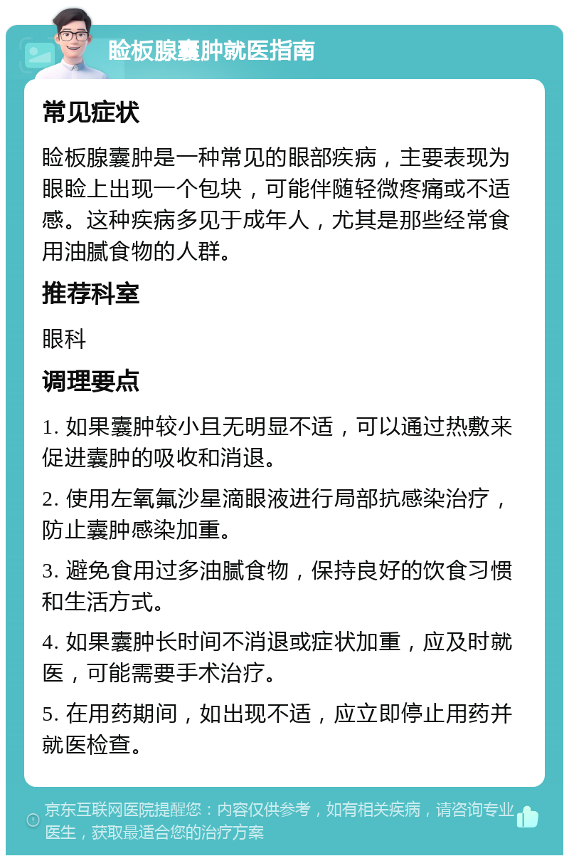 睑板腺囊肿就医指南 常见症状 睑板腺囊肿是一种常见的眼部疾病，主要表现为眼睑上出现一个包块，可能伴随轻微疼痛或不适感。这种疾病多见于成年人，尤其是那些经常食用油腻食物的人群。 推荐科室 眼科 调理要点 1. 如果囊肿较小且无明显不适，可以通过热敷来促进囊肿的吸收和消退。 2. 使用左氧氟沙星滴眼液进行局部抗感染治疗，防止囊肿感染加重。 3. 避免食用过多油腻食物，保持良好的饮食习惯和生活方式。 4. 如果囊肿长时间不消退或症状加重，应及时就医，可能需要手术治疗。 5. 在用药期间，如出现不适，应立即停止用药并就医检查。