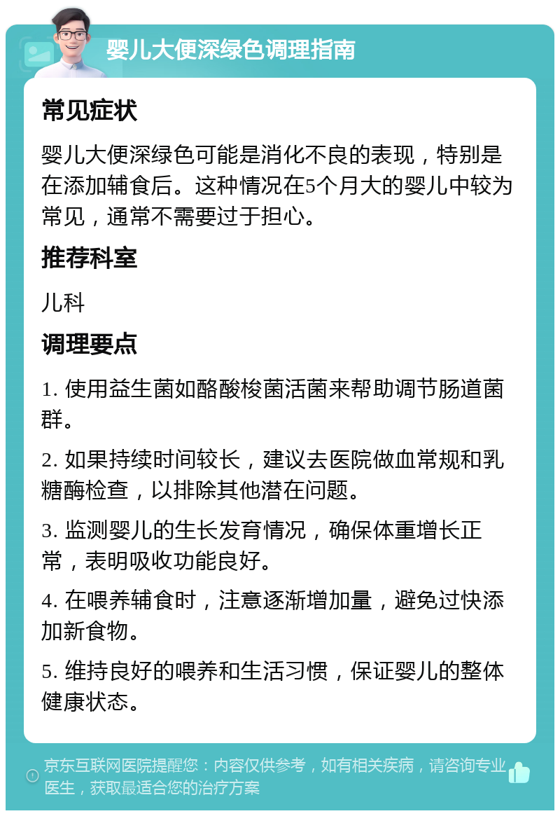 婴儿大便深绿色调理指南 常见症状 婴儿大便深绿色可能是消化不良的表现，特别是在添加辅食后。这种情况在5个月大的婴儿中较为常见，通常不需要过于担心。 推荐科室 儿科 调理要点 1. 使用益生菌如酪酸梭菌活菌来帮助调节肠道菌群。 2. 如果持续时间较长，建议去医院做血常规和乳糖酶检查，以排除其他潜在问题。 3. 监测婴儿的生长发育情况，确保体重增长正常，表明吸收功能良好。 4. 在喂养辅食时，注意逐渐增加量，避免过快添加新食物。 5. 维持良好的喂养和生活习惯，保证婴儿的整体健康状态。