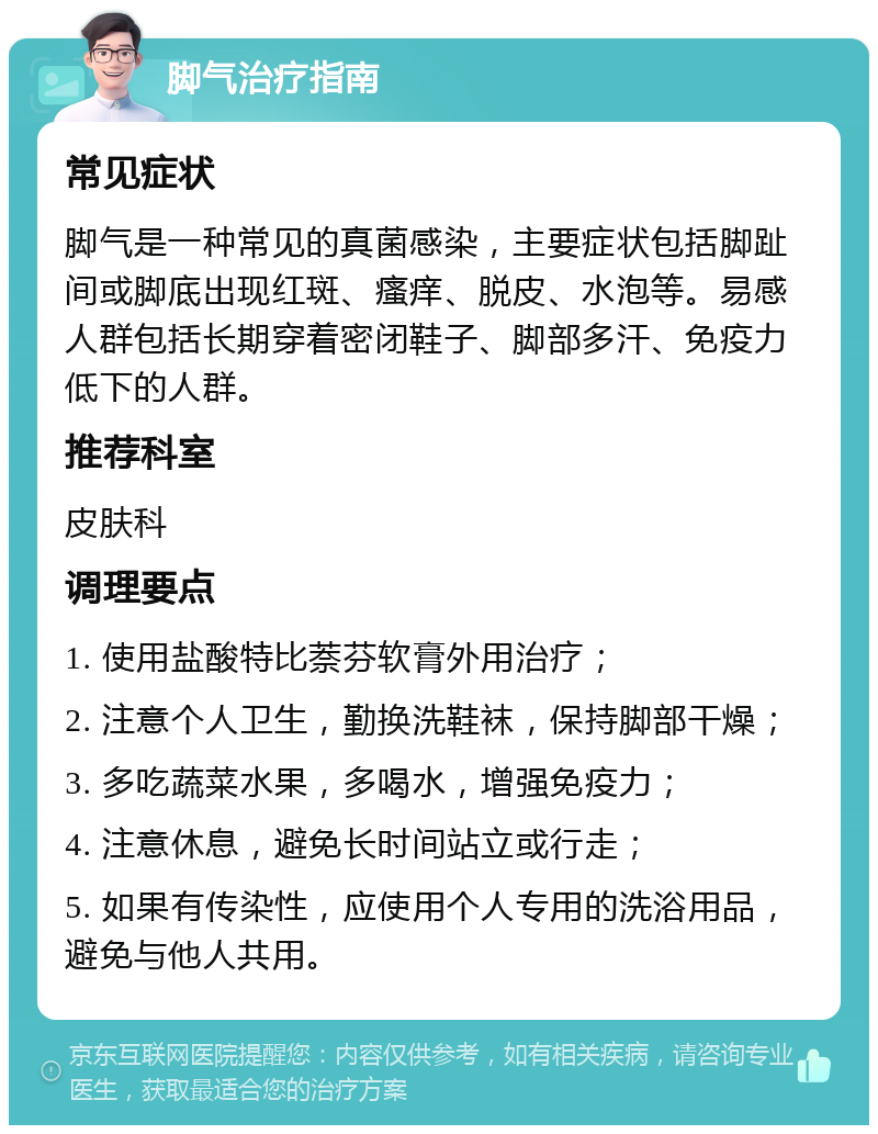 脚气治疗指南 常见症状 脚气是一种常见的真菌感染，主要症状包括脚趾间或脚底出现红斑、瘙痒、脱皮、水泡等。易感人群包括长期穿着密闭鞋子、脚部多汗、免疫力低下的人群。 推荐科室 皮肤科 调理要点 1. 使用盐酸特比萘芬软膏外用治疗； 2. 注意个人卫生，勤换洗鞋袜，保持脚部干燥； 3. 多吃蔬菜水果，多喝水，增强免疫力； 4. 注意休息，避免长时间站立或行走； 5. 如果有传染性，应使用个人专用的洗浴用品，避免与他人共用。