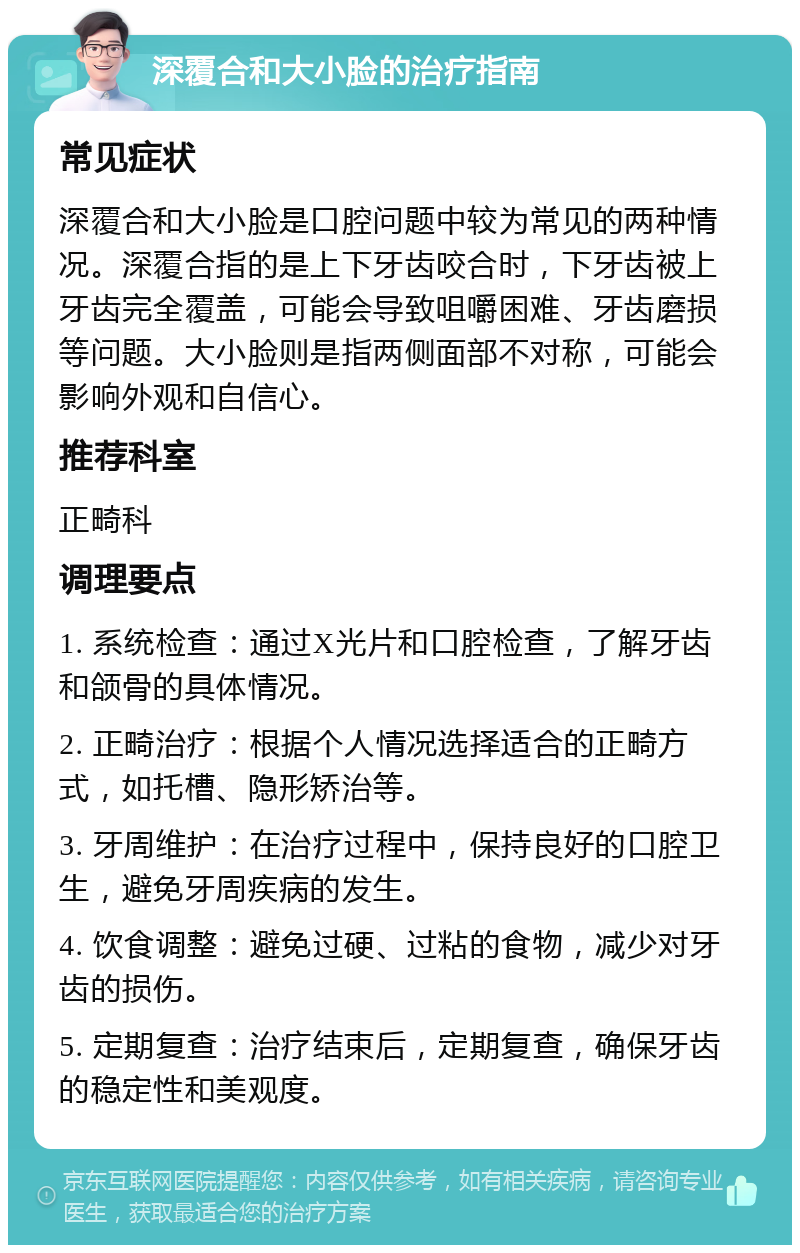 深覆合和大小脸的治疗指南 常见症状 深覆合和大小脸是口腔问题中较为常见的两种情况。深覆合指的是上下牙齿咬合时，下牙齿被上牙齿完全覆盖，可能会导致咀嚼困难、牙齿磨损等问题。大小脸则是指两侧面部不对称，可能会影响外观和自信心。 推荐科室 正畸科 调理要点 1. 系统检查：通过X光片和口腔检查，了解牙齿和颌骨的具体情况。 2. 正畸治疗：根据个人情况选择适合的正畸方式，如托槽、隐形矫治等。 3. 牙周维护：在治疗过程中，保持良好的口腔卫生，避免牙周疾病的发生。 4. 饮食调整：避免过硬、过粘的食物，减少对牙齿的损伤。 5. 定期复查：治疗结束后，定期复查，确保牙齿的稳定性和美观度。