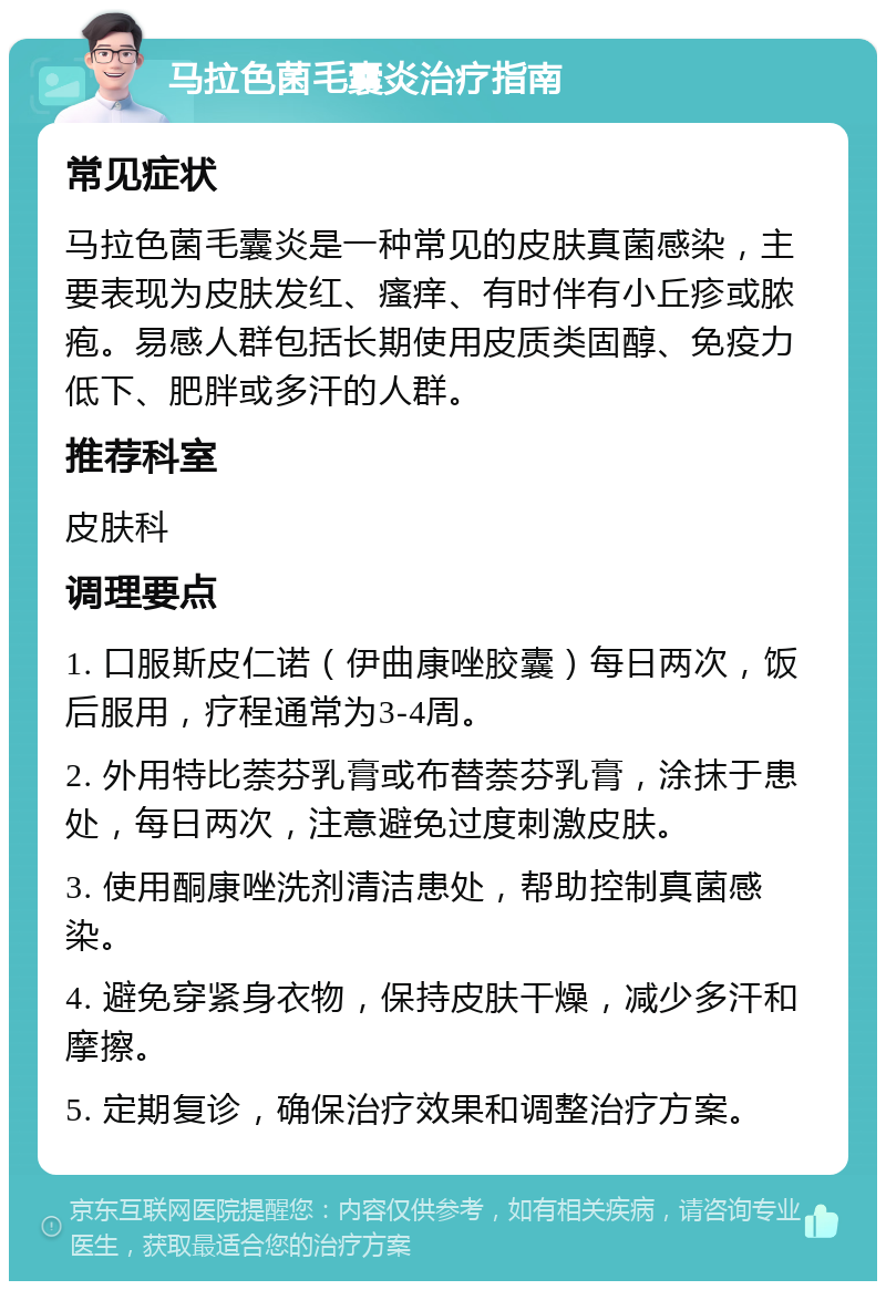 马拉色菌毛囊炎治疗指南 常见症状 马拉色菌毛囊炎是一种常见的皮肤真菌感染，主要表现为皮肤发红、瘙痒、有时伴有小丘疹或脓疱。易感人群包括长期使用皮质类固醇、免疫力低下、肥胖或多汗的人群。 推荐科室 皮肤科 调理要点 1. 口服斯皮仁诺（伊曲康唑胶囊）每日两次，饭后服用，疗程通常为3-4周。 2. 外用特比萘芬乳膏或布替萘芬乳膏，涂抹于患处，每日两次，注意避免过度刺激皮肤。 3. 使用酮康唑洗剂清洁患处，帮助控制真菌感染。 4. 避免穿紧身衣物，保持皮肤干燥，减少多汗和摩擦。 5. 定期复诊，确保治疗效果和调整治疗方案。