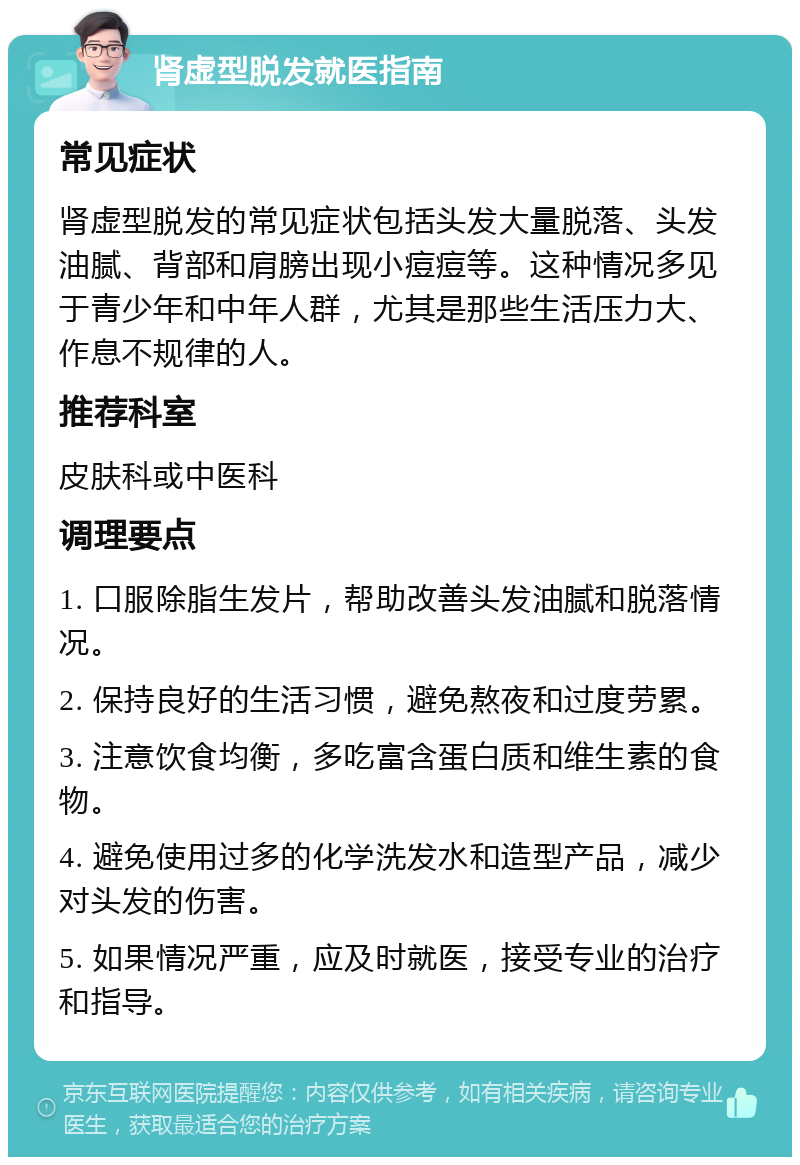 肾虚型脱发就医指南 常见症状 肾虚型脱发的常见症状包括头发大量脱落、头发油腻、背部和肩膀出现小痘痘等。这种情况多见于青少年和中年人群，尤其是那些生活压力大、作息不规律的人。 推荐科室 皮肤科或中医科 调理要点 1. 口服除脂生发片，帮助改善头发油腻和脱落情况。 2. 保持良好的生活习惯，避免熬夜和过度劳累。 3. 注意饮食均衡，多吃富含蛋白质和维生素的食物。 4. 避免使用过多的化学洗发水和造型产品，减少对头发的伤害。 5. 如果情况严重，应及时就医，接受专业的治疗和指导。