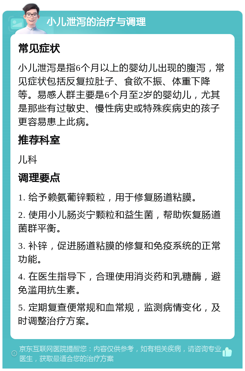 小儿泄泻的治疗与调理 常见症状 小儿泄泻是指6个月以上的婴幼儿出现的腹泻，常见症状包括反复拉肚子、食欲不振、体重下降等。易感人群主要是6个月至2岁的婴幼儿，尤其是那些有过敏史、慢性病史或特殊疾病史的孩子更容易患上此病。 推荐科室 儿科 调理要点 1. 给予赖氨葡锌颗粒，用于修复肠道粘膜。 2. 使用小儿肠炎宁颗粒和益生菌，帮助恢复肠道菌群平衡。 3. 补锌，促进肠道粘膜的修复和免疫系统的正常功能。 4. 在医生指导下，合理使用消炎药和乳糖酶，避免滥用抗生素。 5. 定期复查便常规和血常规，监测病情变化，及时调整治疗方案。