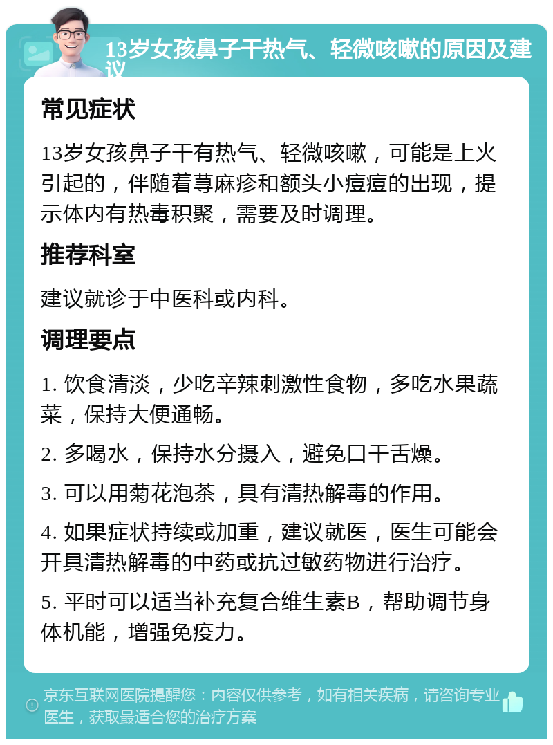 13岁女孩鼻子干热气、轻微咳嗽的原因及建议 常见症状 13岁女孩鼻子干有热气、轻微咳嗽，可能是上火引起的，伴随着荨麻疹和额头小痘痘的出现，提示体内有热毒积聚，需要及时调理。 推荐科室 建议就诊于中医科或内科。 调理要点 1. 饮食清淡，少吃辛辣刺激性食物，多吃水果蔬菜，保持大便通畅。 2. 多喝水，保持水分摄入，避免口干舌燥。 3. 可以用菊花泡茶，具有清热解毒的作用。 4. 如果症状持续或加重，建议就医，医生可能会开具清热解毒的中药或抗过敏药物进行治疗。 5. 平时可以适当补充复合维生素B，帮助调节身体机能，增强免疫力。