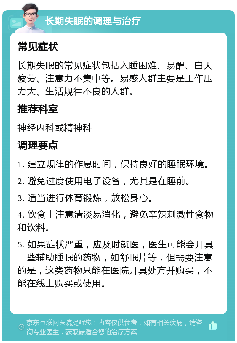 长期失眠的调理与治疗 常见症状 长期失眠的常见症状包括入睡困难、易醒、白天疲劳、注意力不集中等。易感人群主要是工作压力大、生活规律不良的人群。 推荐科室 神经内科或精神科 调理要点 1. 建立规律的作息时间，保持良好的睡眠环境。 2. 避免过度使用电子设备，尤其是在睡前。 3. 适当进行体育锻炼，放松身心。 4. 饮食上注意清淡易消化，避免辛辣刺激性食物和饮料。 5. 如果症状严重，应及时就医，医生可能会开具一些辅助睡眠的药物，如舒眠片等，但需要注意的是，这类药物只能在医院开具处方并购买，不能在线上购买或使用。