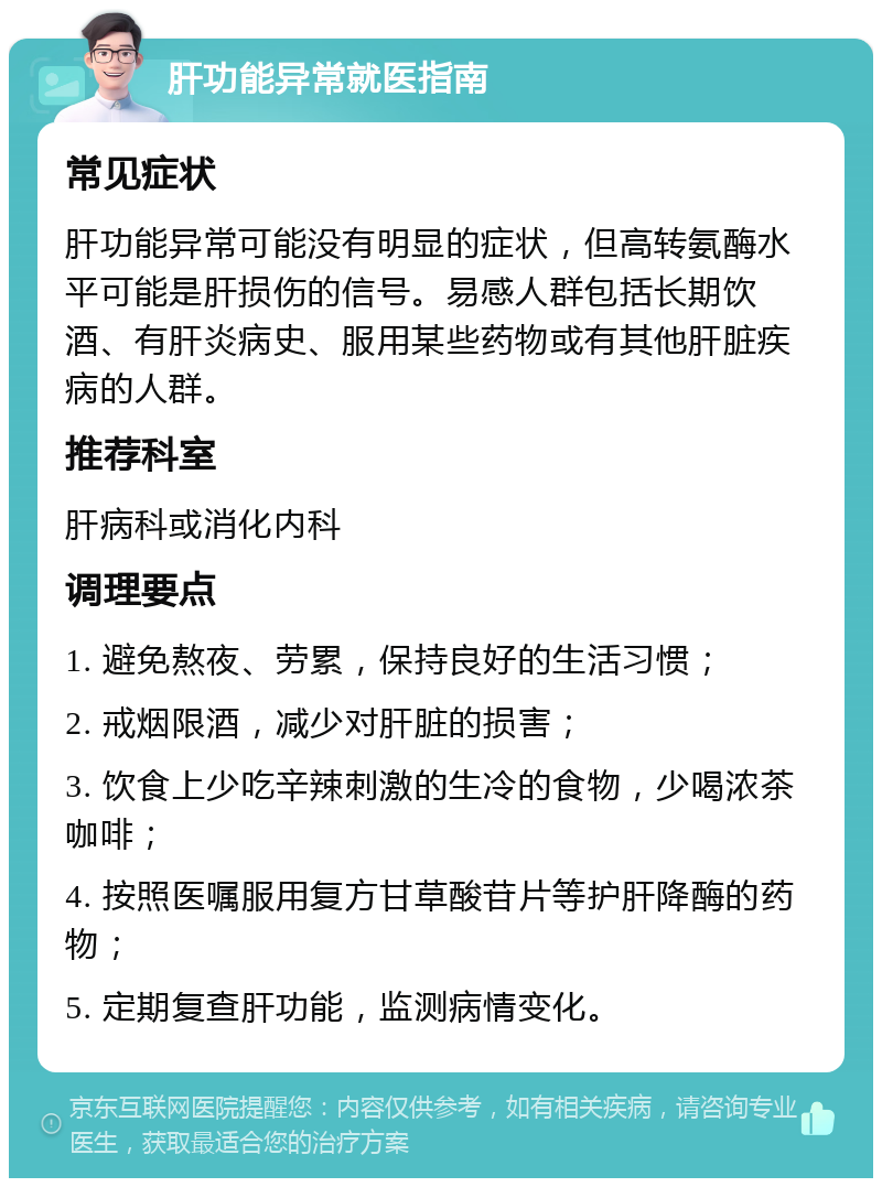 肝功能异常就医指南 常见症状 肝功能异常可能没有明显的症状，但高转氨酶水平可能是肝损伤的信号。易感人群包括长期饮酒、有肝炎病史、服用某些药物或有其他肝脏疾病的人群。 推荐科室 肝病科或消化内科 调理要点 1. 避免熬夜、劳累，保持良好的生活习惯； 2. 戒烟限酒，减少对肝脏的损害； 3. 饮食上少吃辛辣刺激的生冷的食物，少喝浓茶咖啡； 4. 按照医嘱服用复方甘草酸苷片等护肝降酶的药物； 5. 定期复查肝功能，监测病情变化。