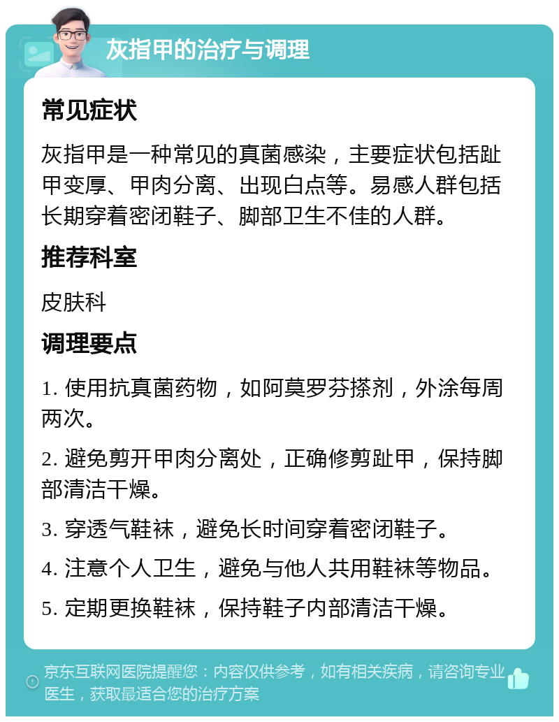 灰指甲的治疗与调理 常见症状 灰指甲是一种常见的真菌感染，主要症状包括趾甲变厚、甲肉分离、出现白点等。易感人群包括长期穿着密闭鞋子、脚部卫生不佳的人群。 推荐科室 皮肤科 调理要点 1. 使用抗真菌药物，如阿莫罗芬搽剂，外涂每周两次。 2. 避免剪开甲肉分离处，正确修剪趾甲，保持脚部清洁干燥。 3. 穿透气鞋袜，避免长时间穿着密闭鞋子。 4. 注意个人卫生，避免与他人共用鞋袜等物品。 5. 定期更换鞋袜，保持鞋子内部清洁干燥。