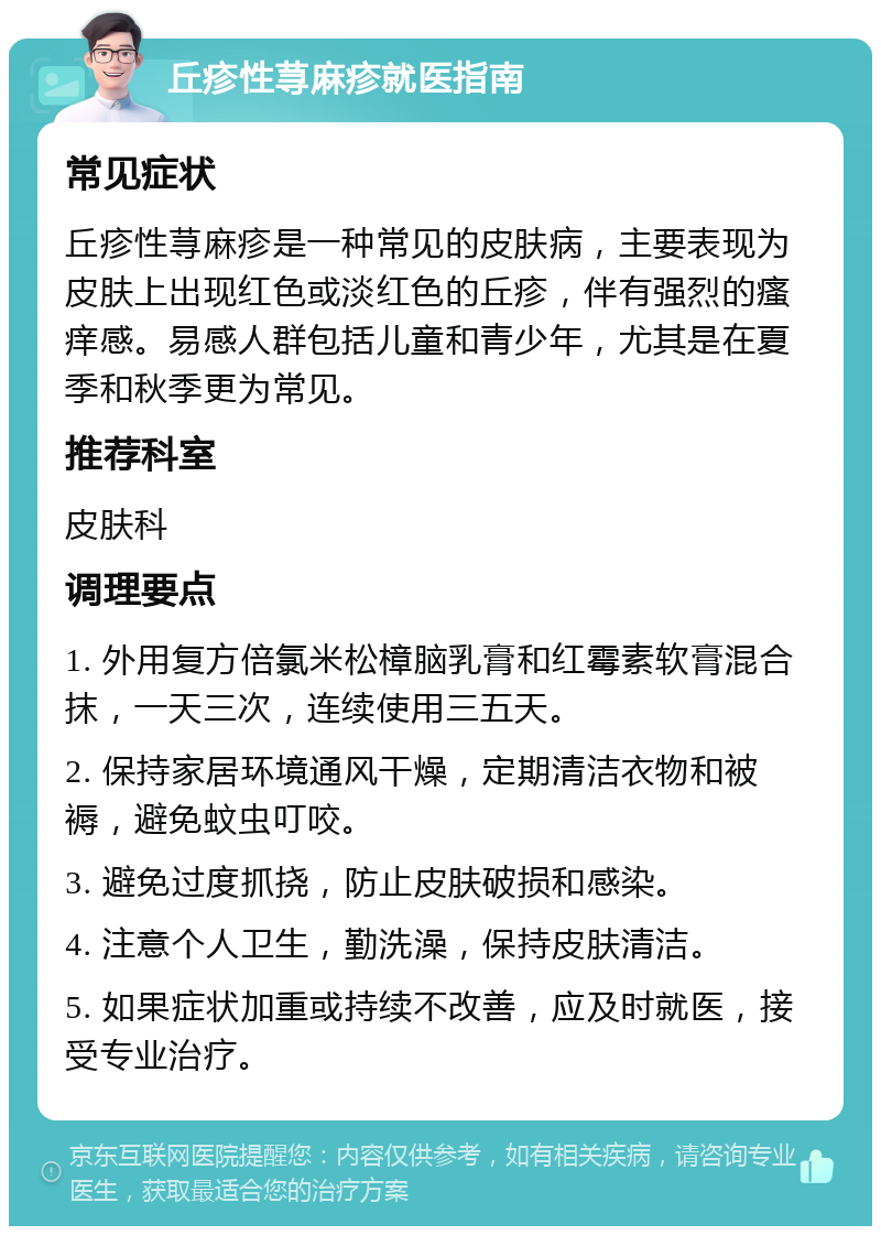 丘疹性荨麻疹就医指南 常见症状 丘疹性荨麻疹是一种常见的皮肤病，主要表现为皮肤上出现红色或淡红色的丘疹，伴有强烈的瘙痒感。易感人群包括儿童和青少年，尤其是在夏季和秋季更为常见。 推荐科室 皮肤科 调理要点 1. 外用复方倍氯米松樟脑乳膏和红霉素软膏混合抹，一天三次，连续使用三五天。 2. 保持家居环境通风干燥，定期清洁衣物和被褥，避免蚊虫叮咬。 3. 避免过度抓挠，防止皮肤破损和感染。 4. 注意个人卫生，勤洗澡，保持皮肤清洁。 5. 如果症状加重或持续不改善，应及时就医，接受专业治疗。